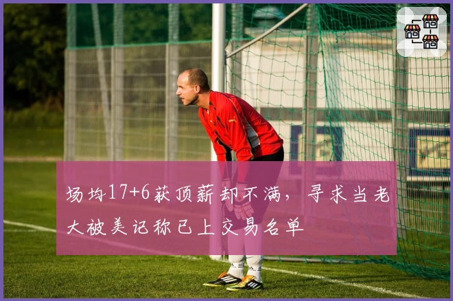 场均17+6获顶薪却不满，寻求当老大被美记称已上交易名单