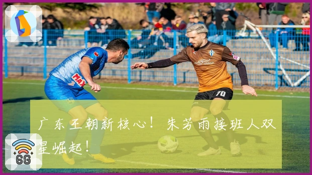 广东王朝新核心!朱芳雨接班人双星崛起!