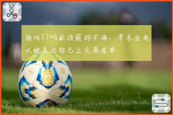 场均17+6获顶薪却不满，寻求当老大被美记称已上交易名单