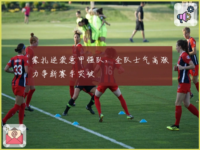 蒙扎逆袭意甲强队,全队士气高涨力争新赛季突破