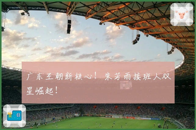 广东王朝新核心！朱芳雨接班人双星崛起！