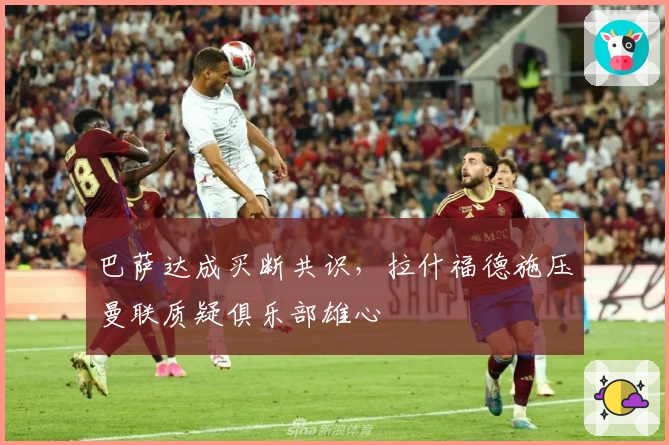 巴萨达成买断共识，拉什福德施压曼联质疑俱乐部雄心