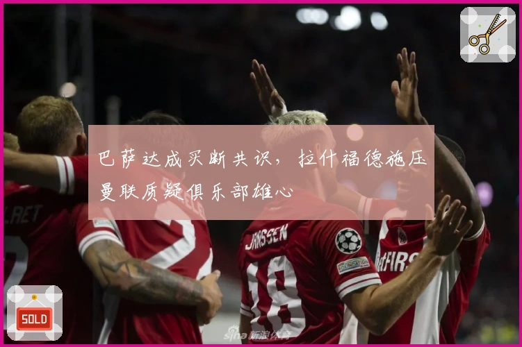 巴萨达成买断共识，拉什福德施压曼联质疑俱乐部雄心