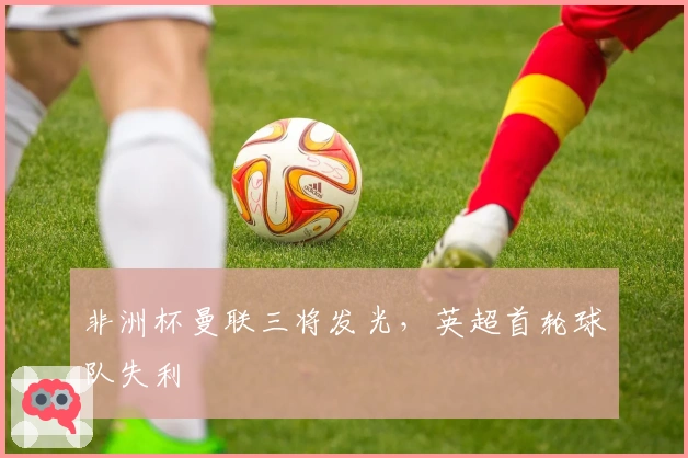非洲杯曼联三将发光，英超首轮球队失利