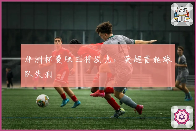 非洲杯曼联三将发光，英超首轮球队失利